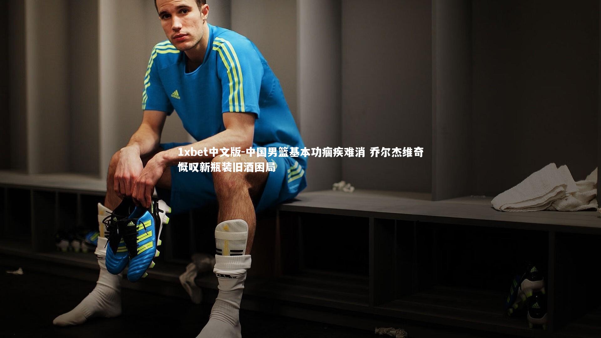 中国男篮基本功痼疾难消 乔尔杰维奇慨叹新瓶装旧酒困局